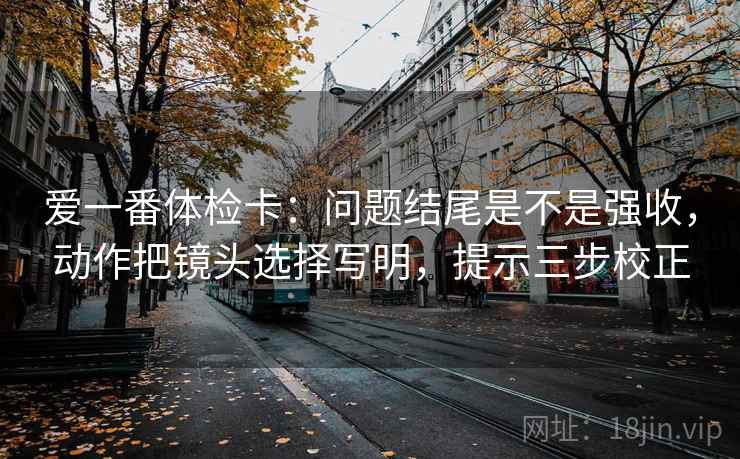 爱一番体检卡：问题结尾是不是强收，动作把镜头选择写明，提示三步校正