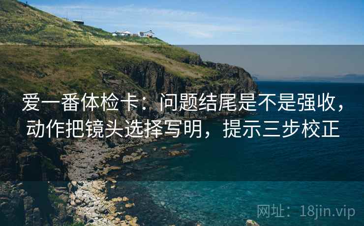 爱一番体检卡:问题结尾是不是强收,动作把镜头选择写明,提示三步校正 爱一番体检卡:问题结尾是不是强收,动作把镜头选择写明,提示三步校正