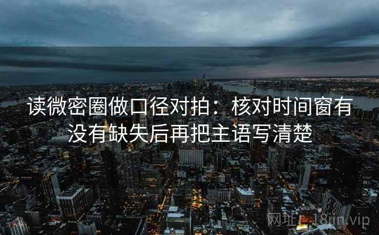 读微密圈做口径对拍：核对时间窗有没有缺失后再把主语写清楚