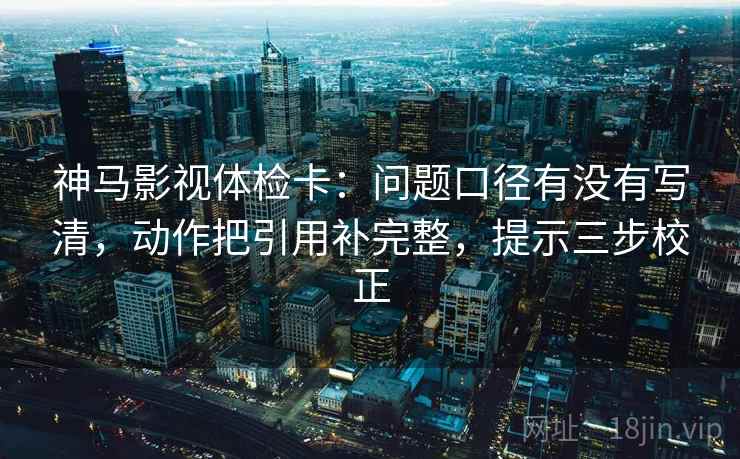 神马影视体检卡：问题口径有没有写清，动作把引用补完整，提示三步校正