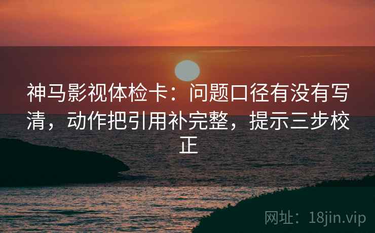 神马影视体检卡：问题口径有没有写清，动作把引用补完整，提示三步校正