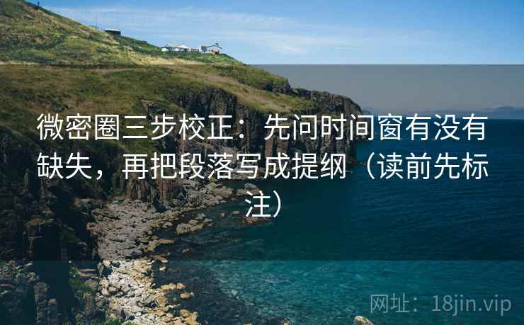 微密圈三步校正：先问时间窗有没有缺失，再把段落写成提纲（读前先标注）