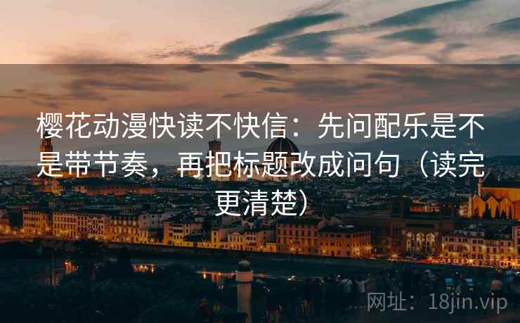 樱花动漫快读不快信：先问配乐是不是带节奏，再把标题改成问句（读完更清楚）