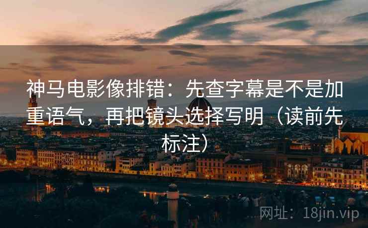神马电影像排错:先查字幕是不是加重语气,再把镜头选择写明(读前先标注) 神马电影像排错:先查字幕是不是加重语气,再把镜头选择写明(读前先标注)