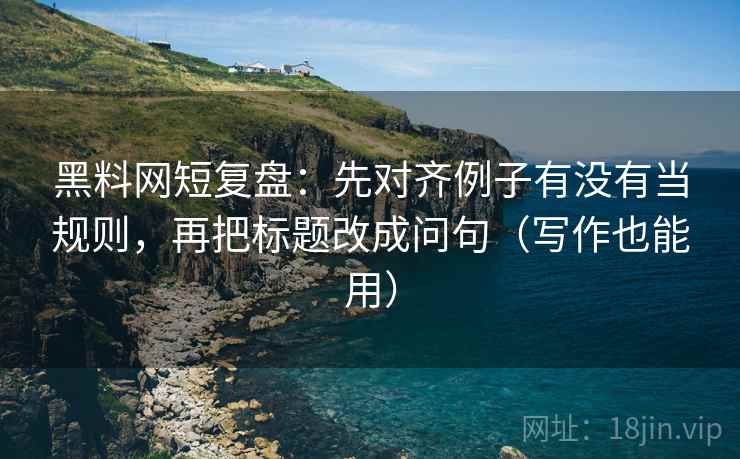 黑料网短复盘：先对齐例子有没有当规则，再把标题改成问句（写作也能用）