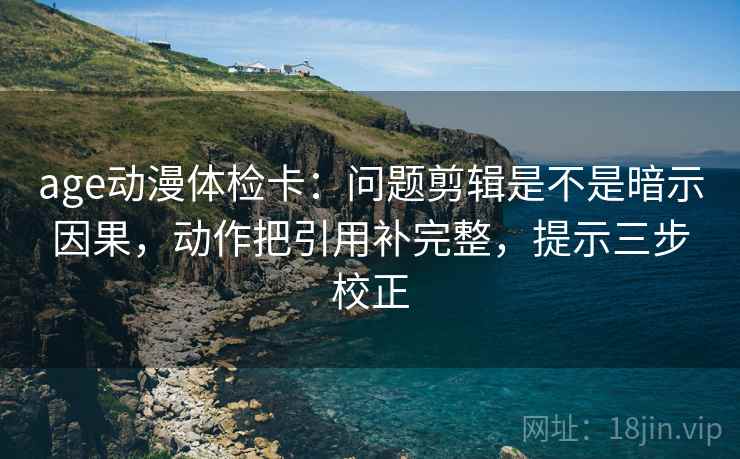 age动漫体检卡：问题剪辑是不是暗示因果，动作把引用补完整，提示三步校正