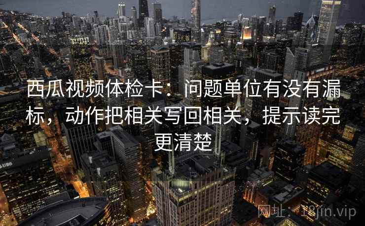 西瓜视频体检卡：问题单位有没有漏标，动作把相关写回相关，提示读完更清楚