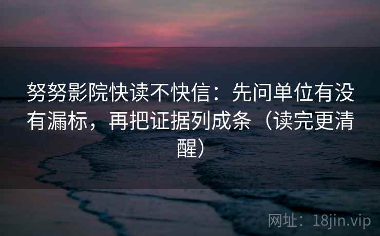 努努影院快读不快信：先问单位有没有漏标，再把证据列成条（读完更清醒）