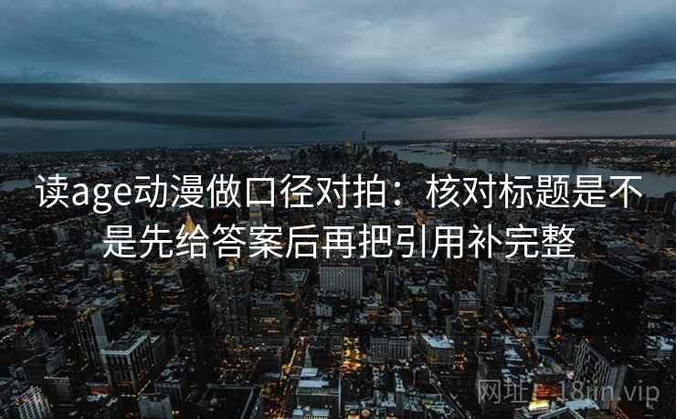 读age动漫做口径对拍：核对标题是不是先给答案后再把引用补完整
