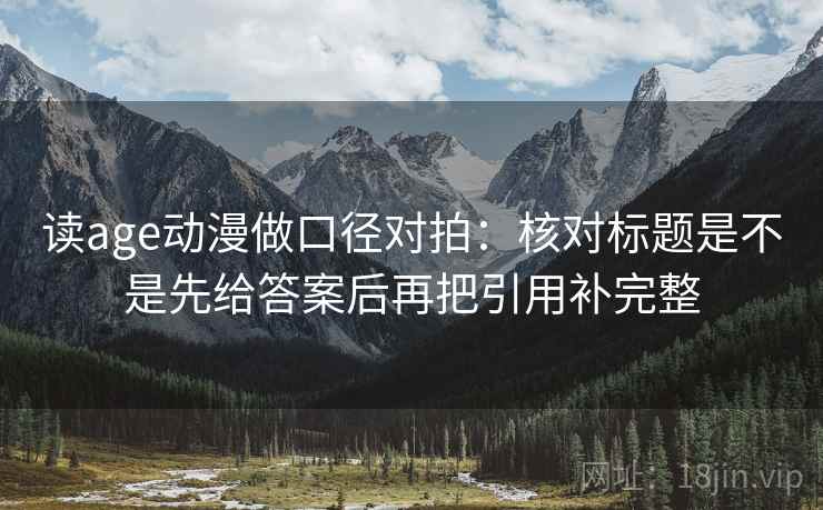 读age动漫做口径对拍：核对标题是不是先给答案后再把引用补完整