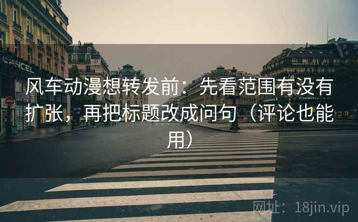 风车动漫想转发前：先看范围有没有扩张，再把标题改成问句（评论也能用）