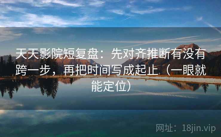 天天影院短复盘：先对齐推断有没有跨一步，再把时间写成起止（一眼就能定位）