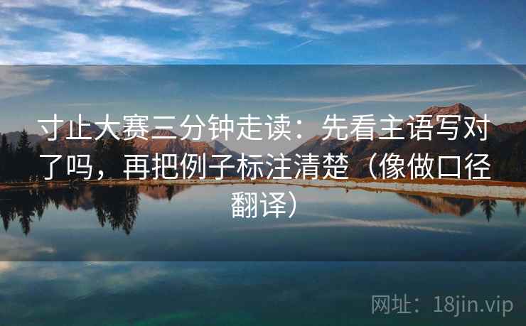 寸止大赛三分钟走读：先看主语写对了吗，再把例子标注清楚（像做口径翻译）