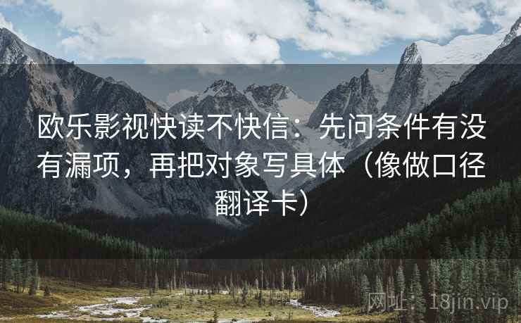 欧乐影视快读不快信:先问条件有没有漏项,再把对象写具体(像做口径翻译卡) 欧乐影视快读不快信:先问条件有没有漏项,再把对象写具体(像做口径翻译卡)