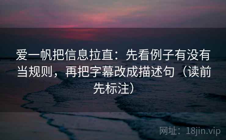 爱一帆把信息拉直：先看例子有没有当规则，再把字幕改成描述句（读前先标注）