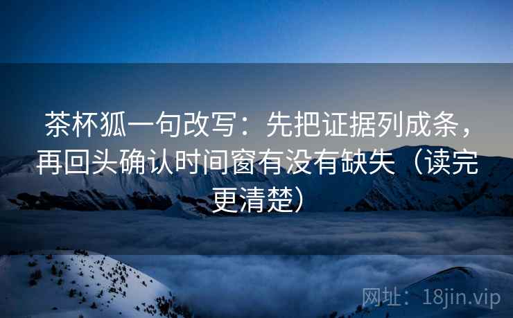 茶杯狐一句改写：先把证据列成条，再回头确认时间窗有没有缺失（读完更清楚）