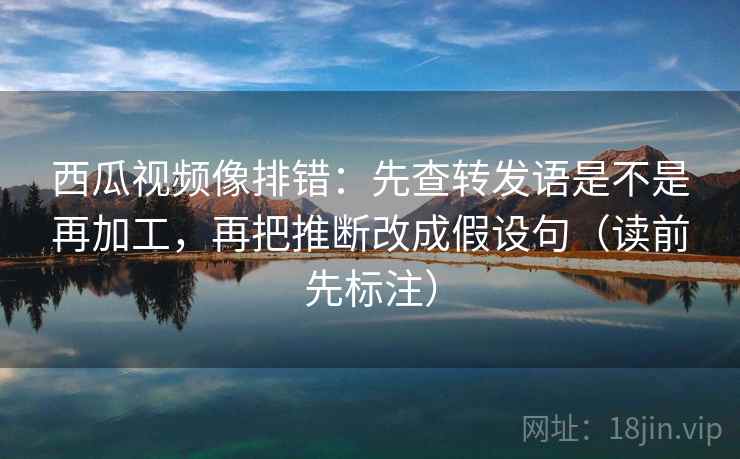 西瓜视频像排错：先查转发语是不是再加工，再把推断改成假设句（读前先标注）