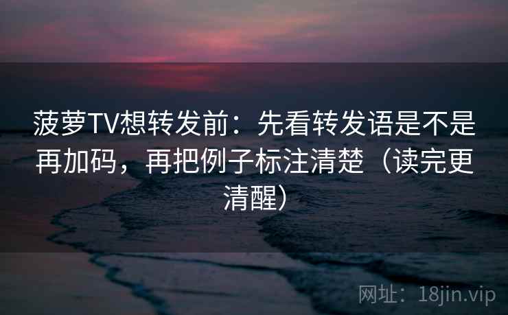 菠萝TV想转发前：先看转发语是不是再加码，再把例子标注清楚（读完更清醒）