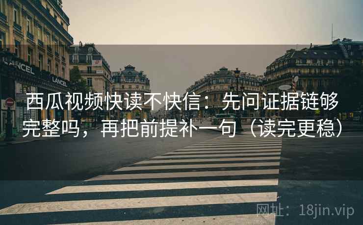 西瓜视频快读不快信：先问证据链够完整吗，再把前提补一句（读完更稳）