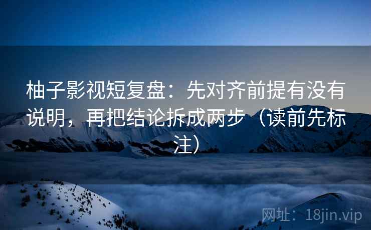 柚子影视短复盘：先对齐前提有没有说明，再把结论拆成两步（读前先标注）