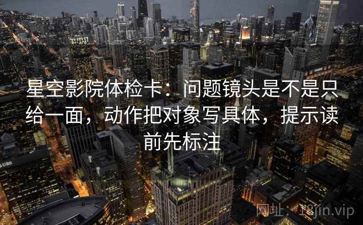 星空影院体检卡：问题镜头是不是只给一面，动作把对象写具体，提示读前先标注