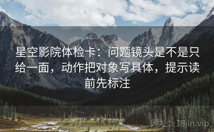 星空影院体检卡：问题镜头是不是只给一面，动作把对象写具体，提示读前先标注