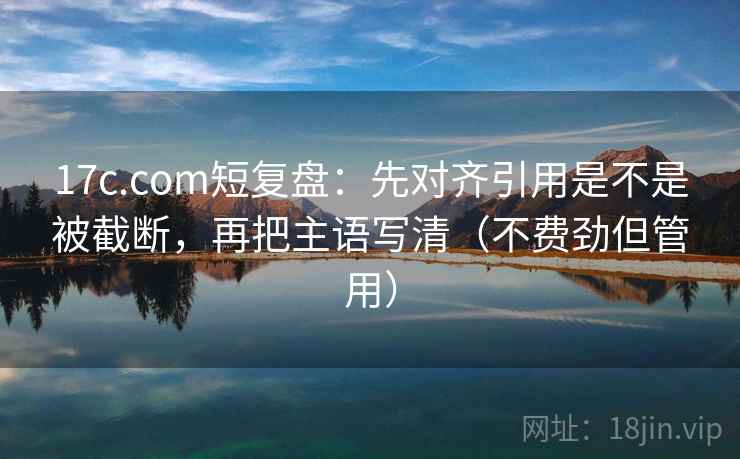 17c.com短复盘：先对齐引用是不是被截断，再把主语写清（不费劲但管用）