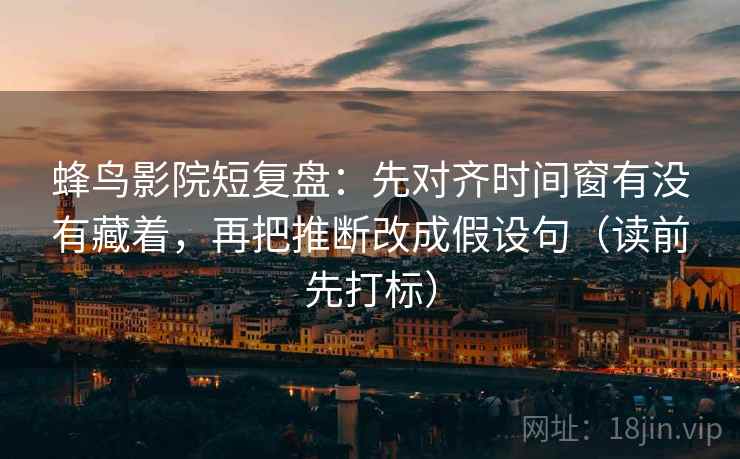 蜂鸟影院短复盘：先对齐时间窗有没有藏着，再把推断改成假设句（读前先打标）