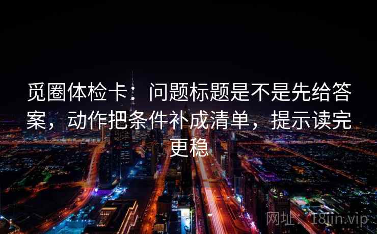 觅圈体检卡：问题标题是不是先给答案，动作把条件补成清单，提示读完更稳