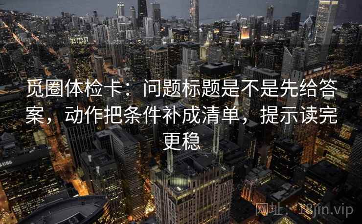 觅圈体检卡：问题标题是不是先给答案，动作把条件补成清单，提示读完更稳
