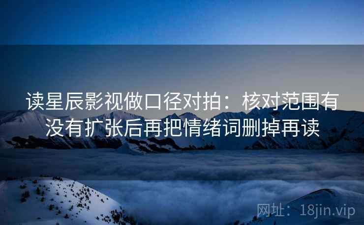 读星辰影视做口径对拍:核对范围有没有扩张后再把情绪词删掉再读 读星辰影视做口径对拍:核对范围有没有扩张后再把情绪词删掉再读