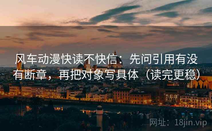 风车动漫快读不快信：先问引用有没有断章，再把对象写具体（读完更稳）