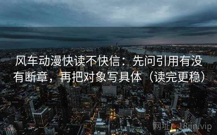 风车动漫快读不快信：先问引用有没有断章，再把对象写具体（读完更稳）
