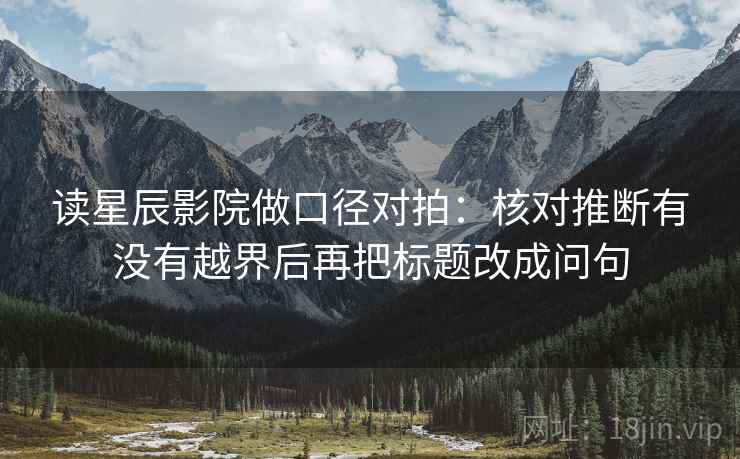 读星辰影院做口径对拍:核对推断有没有越界后再把标题改成问句 读星辰影院做口径对拍:核对推断有没有越界后再把标题改成问句