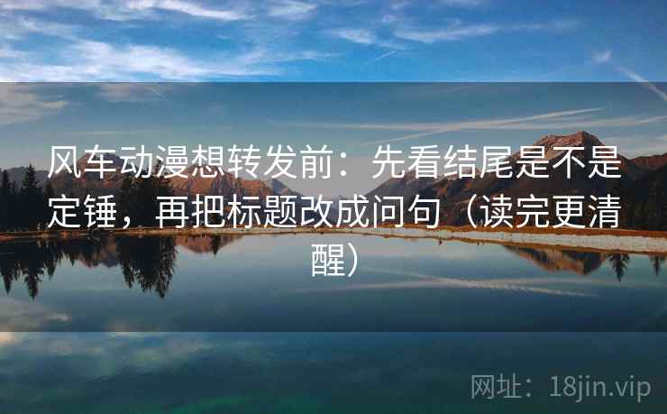风车动漫想转发前：先看结尾是不是定锤，再把标题改成问句（读完更清醒）